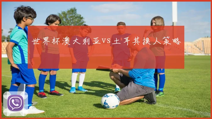 世界杯澳大利亚vs土耳其换人策略