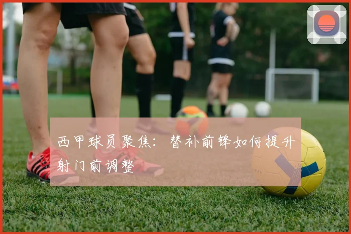 西甲球员聚焦:替补前锋如何提升射门前调整
