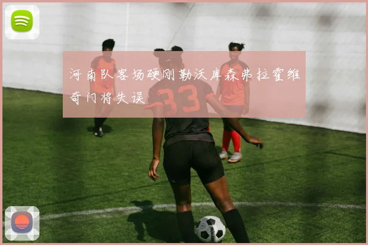 河南队客场硬刚勒沃库森弗拉霍维奇门将失误