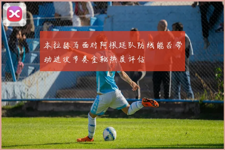 本拉赫马面对阿根廷队防线能否带动进攻节奏金靴热度评估