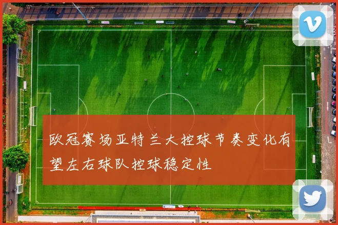 欧冠赛场亚特兰大控球节奏变化有望左右球队控球稳定性