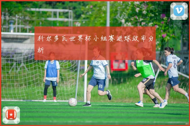 科尔多瓦世界杯小组赛进球效率分析