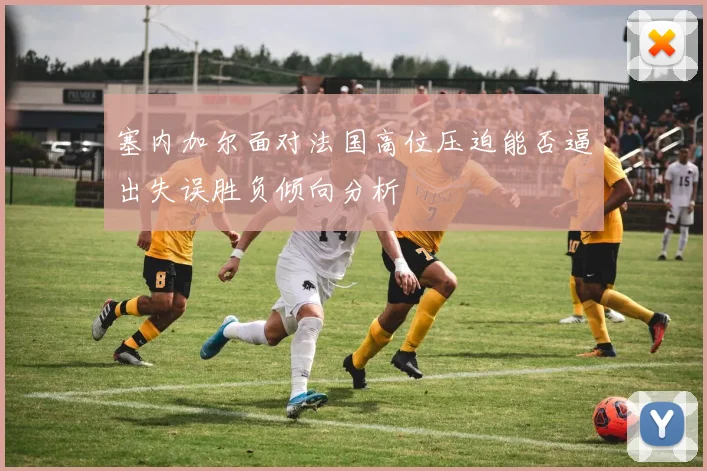 塞内加尔面对法国高位压迫能否逼出失误胜负倾向分析