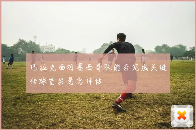 巴拉克面对墨西哥队能否完成关键传球首发悬念评估