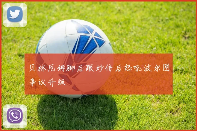 贝林厄姆脚后跟妙传后怒吼波尔图争议升级