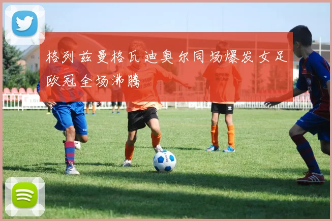 格列兹曼格瓦迪奥尔同场爆发女足欧冠全场沸腾