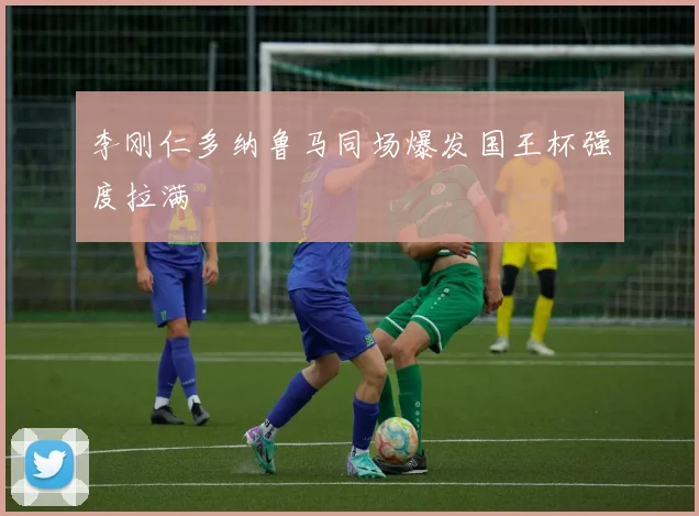 李刚仁多纳鲁马同场爆发国王杯强度拉满