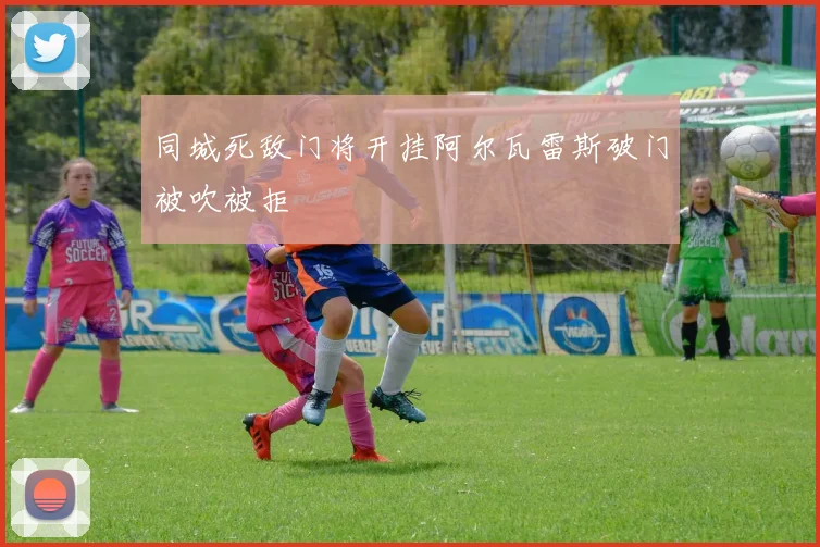 同城死敌门将开挂阿尔瓦雷斯破门被吹被拒