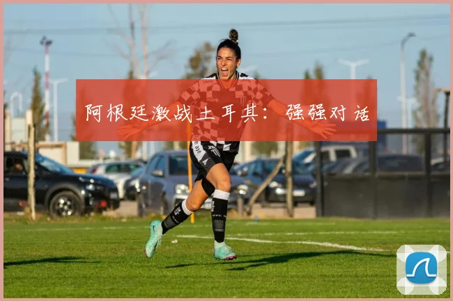 阿根廷激战土耳其：强强对话