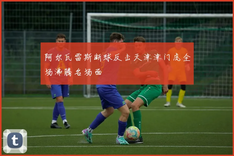 阿尔瓦雷斯断球反击天津津门虎全场沸腾名场面