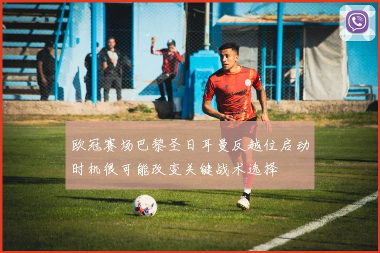 欧冠赛场巴黎圣日耳曼反越位启动时机很可能改变关键战术选择