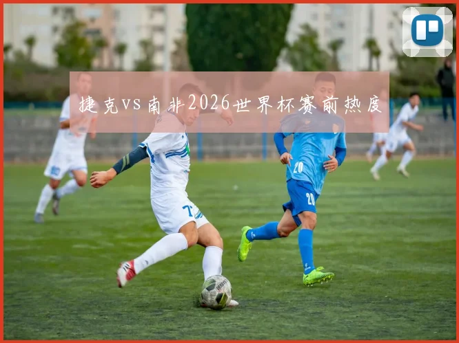 捷克vs南非2026世界杯赛前热度