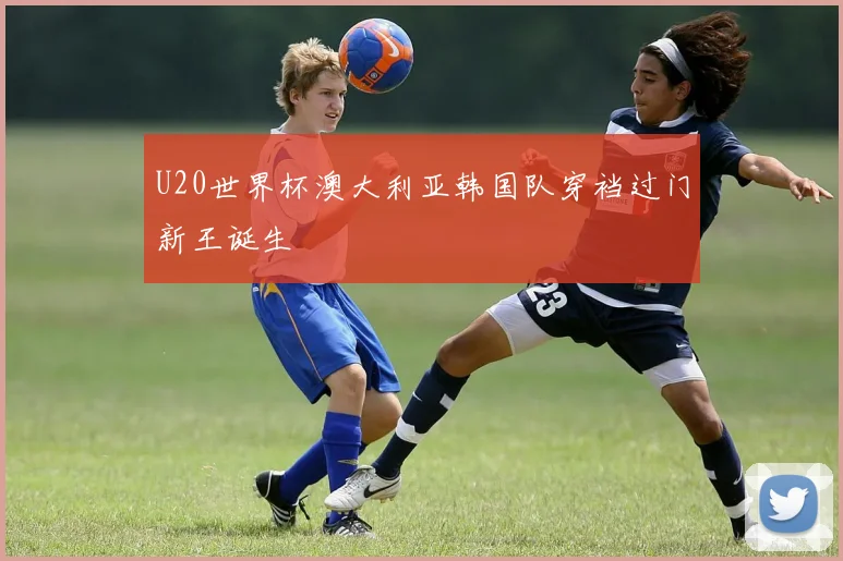 U20世界杯澳大利亚韩国队穿裆过门新王诞生