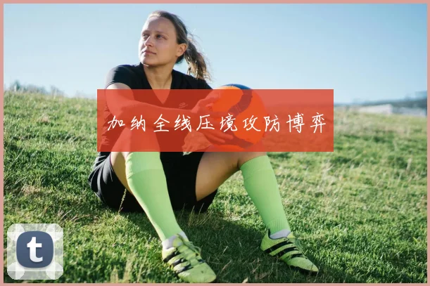 加纳全线压境攻防博弈