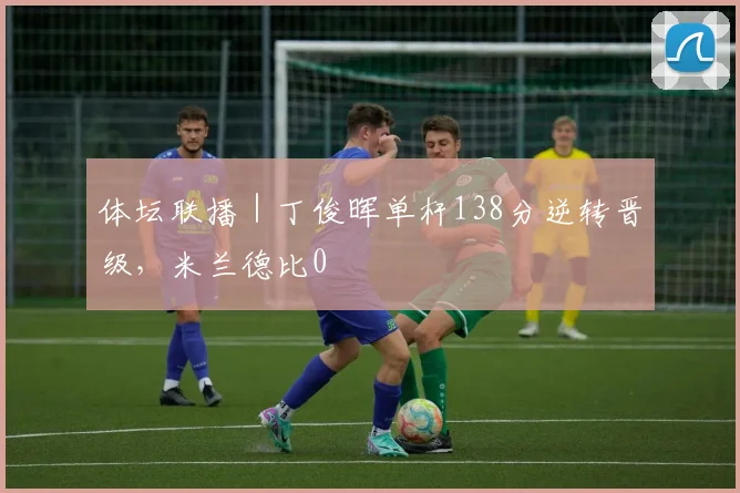 体坛联播｜丁俊晖单杆138分逆转晋级，米兰德比0