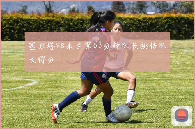 塞尔塔vs米兰第63分钟队长挑传队长得分
