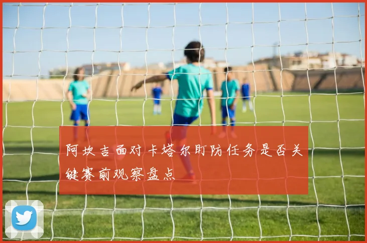 阿坎吉面对卡塔尔盯防任务是否关键赛前观察盘点