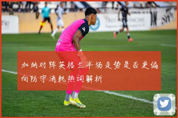 加纳对阵英格兰半场走势是否更偏向防守消耗热词解析
