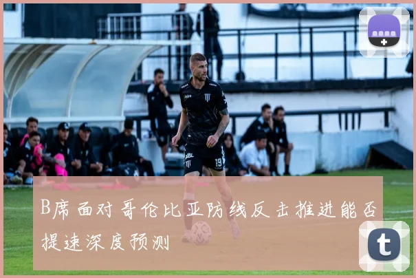 B席面对哥伦比亚防线反击推进能否提速深度预测