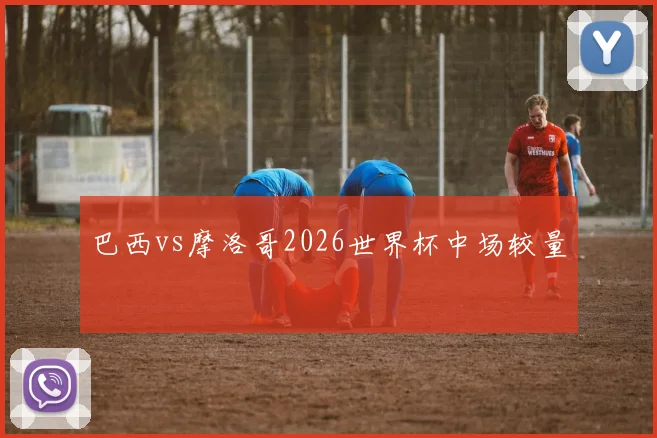 巴西vs摩洛哥2026世界杯中场较量