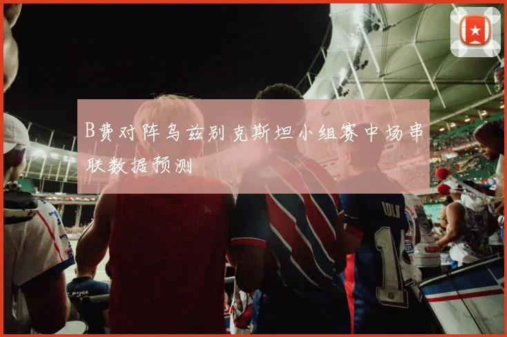 B费对阵乌兹别克斯坦小组赛中场串联数据预测