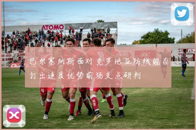 巴尔塞纳斯面对克罗地亚防线能否打出速度优势前场支点研判