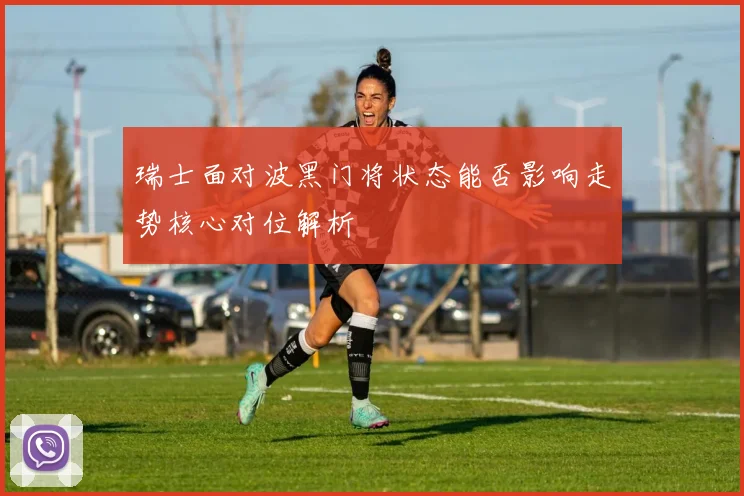 瑞士面对波黑门将状态能否影响走势核心对位解析