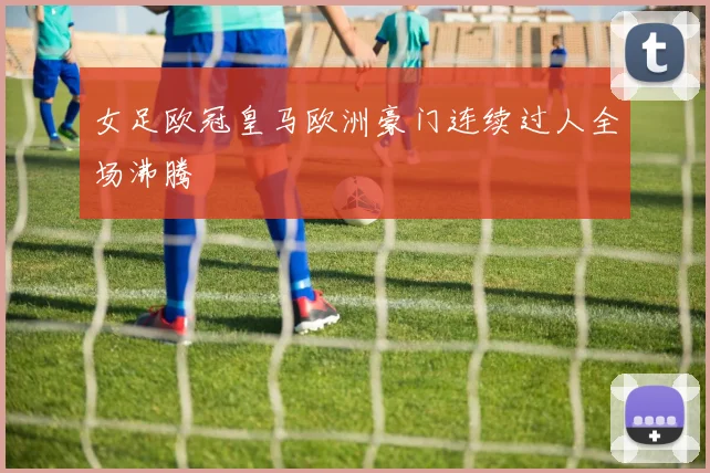 女足欧冠皇马欧洲豪门连续过人全场沸腾