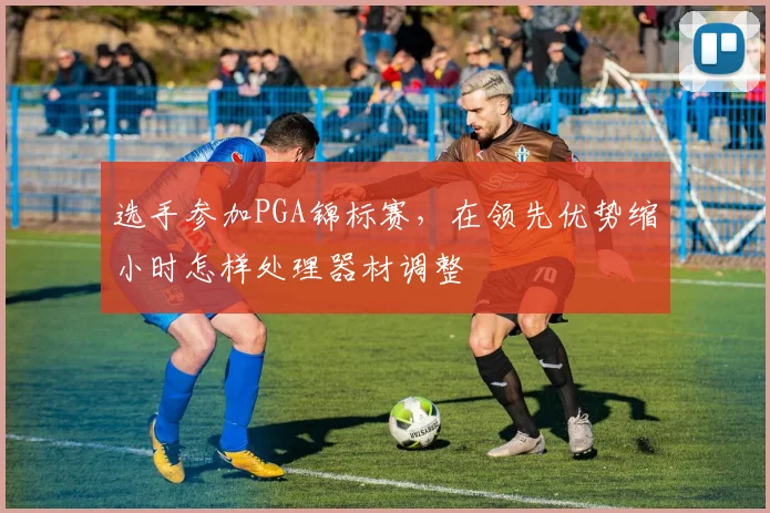 选手参加PGA锦标赛，在领先优势缩小时怎样处理器材调整