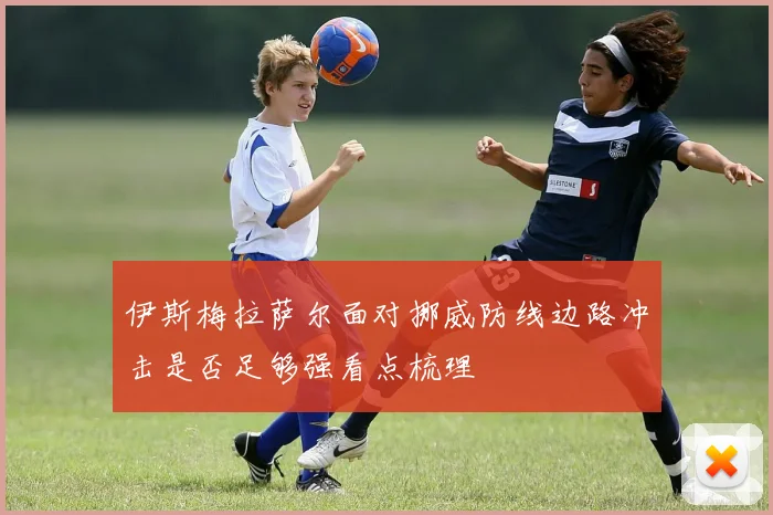 伊斯梅拉萨尔面对挪威防线边路冲击是否足够强看点梳理