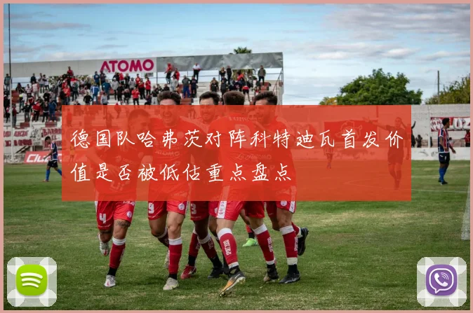 德国队哈弗茨对阵科特迪瓦首发价值是否被低估重点盘点
