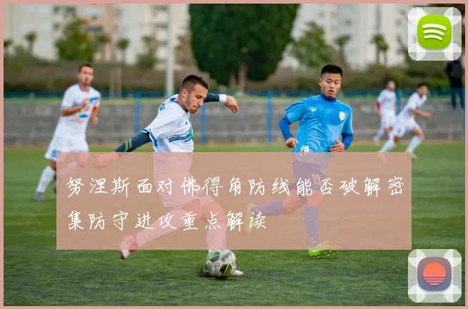 努涅斯面对佛得角防线能否破解密集防守进攻重点解读