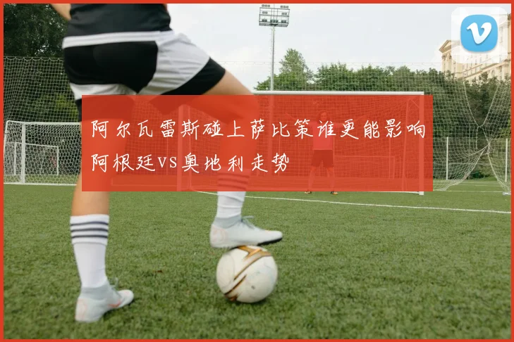 阿尔瓦雷斯碰上萨比策谁更能影响阿根廷vs奥地利走势