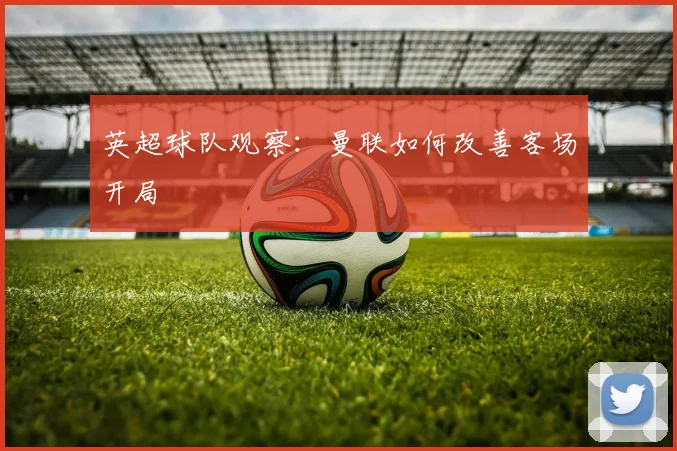 英超球队观察:曼联如何改善客场开局