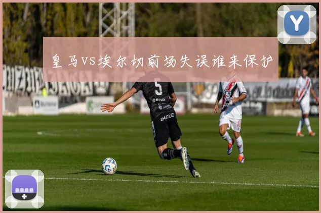 皇马vs埃尔切前场失误谁来保护