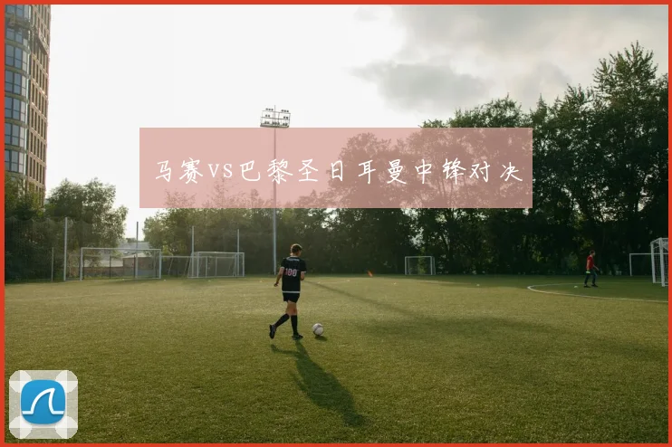 马赛vs巴黎圣日耳曼中锋对决