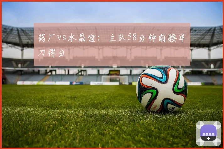 药厂vs水晶宫：主队58分钟前腰单刀得分