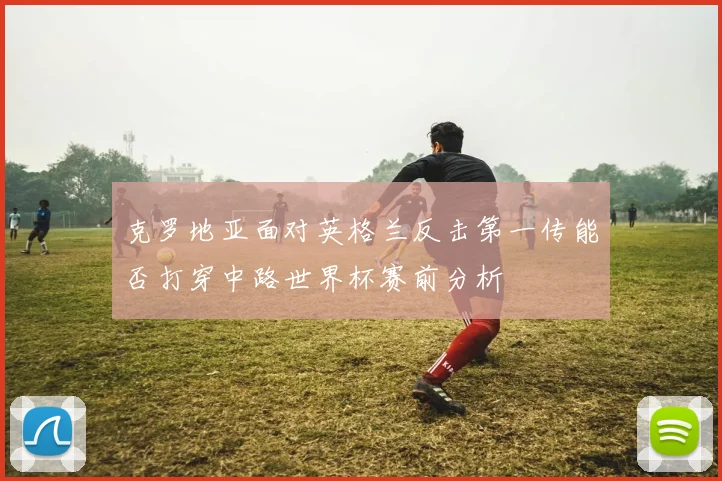 克罗地亚面对英格兰反击第一传能否打穿中路世界杯赛前分析