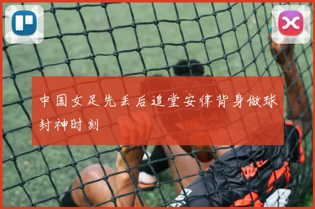 中国女足先丢后追堂安律背身做球封神时刻