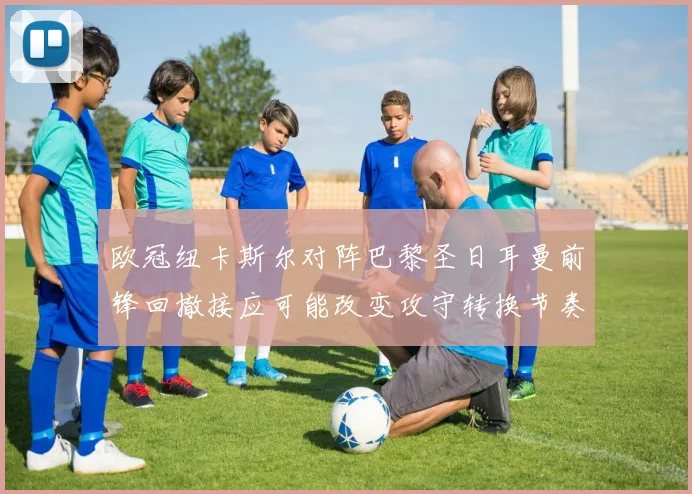 欧冠纽卡斯尔对阵巴黎圣日耳曼前锋回撤接应可能改变攻守转换节奏