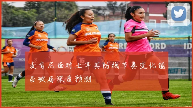 麦肯尼面对土耳其防线节奏变化能否破局深度预测