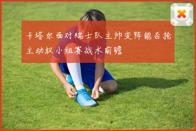 卡塔尔面对瑞士队主帅变阵能否抢主动权小组赛战术前瞻