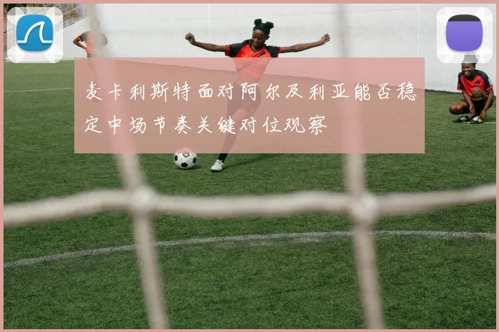麦卡利斯特面对阿尔及利亚能否稳定中场节奏关键对位观察