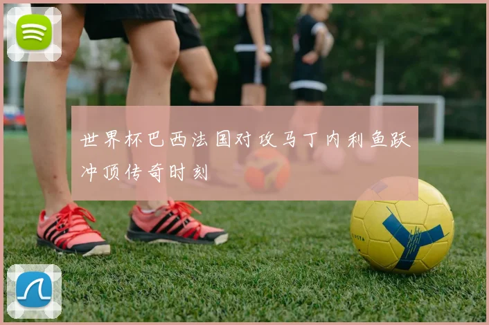 世界杯巴西法国对攻马丁内利鱼跃冲顶传奇时刻